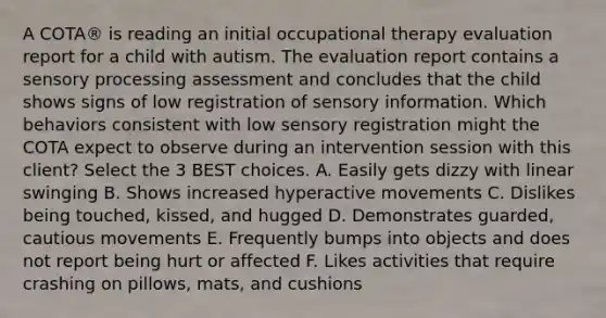 A COTA® is reading an initial occupational therapy evaluation report for a child with autism. The evaluation report contains a sensory processing assessment and concludes that the child shows signs of low registration of sensory information. Which behaviors consistent with low sensory registration might the COTA expect to observe during an intervention session with this client? Select the 3 BEST choices. A. Easily gets dizzy with linear swinging B. Shows increased hyperactive movements C. Dislikes being touched, kissed, and hugged D. Demonstrates guarded, cautious movements E. Frequently bumps into objects and does not report being hurt or affected F. Likes activities that require crashing on pillows, mats, and cushions