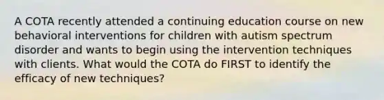 A COTA recently attended a continuing education course on new behavioral interventions for children with autism spectrum disorder and wants to begin using the intervention techniques with clients. What would the COTA do FIRST to identify the efficacy of new techniques?