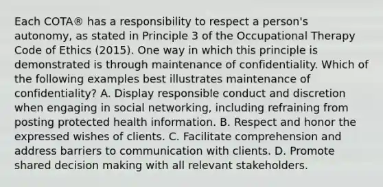 Each COTA® has a responsibility to respect a person's autonomy, as stated in Principle 3 of the Occupational Therapy Code of Ethics (2015). One way in which this principle is demonstrated is through maintenance of confidentiality. Which of the following examples best illustrates maintenance of confidentiality? A. Display responsible conduct and discretion when engaging in social networking, including refraining from posting protected health information. B. Respect and honor the expressed wishes of clients. C. Facilitate comprehension and address barriers to communication with clients. D. Promote shared decision making with all relevant stakeholders.