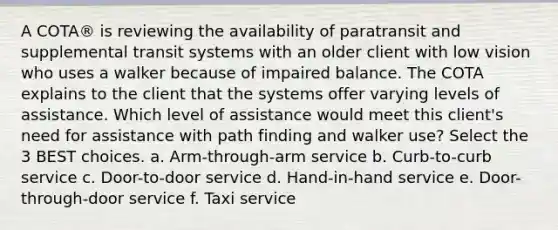 A COTA® is reviewing the availability of paratransit and supplemental transit systems with an older client with low vision who uses a walker because of impaired balance. The COTA explains to the client that the systems offer varying levels of assistance. Which level of assistance would meet this client's need for assistance with path finding and walker use? Select the 3 BEST choices. a. Arm-through-arm service b. Curb-to-curb service c. Door-to-door service d. Hand-in-hand service e. Door-through-door service f. Taxi service