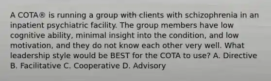 A COTA® is running a group with clients with schizophrenia in an inpatient psychiatric facility. The group members have low cognitive ability, minimal insight into the condition, and low motivation, and they do not know each other very well. What leadership style would be BEST for the COTA to use? A. Directive B. Facilitative C. Cooperative D. Advisory