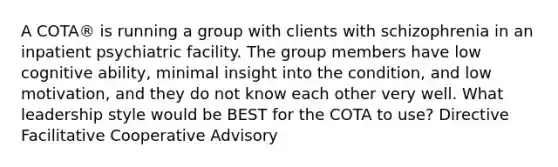 A COTA® is running a group with clients with schizophrenia in an inpatient psychiatric facility. The group members have low cognitive ability, minimal insight into the condition, and low motivation, and they do not know each other very well. What leadership style would be BEST for the COTA to use? Directive Facilitative Cooperative Advisory