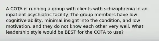 A COTA is running a group with clients with schizophrenia in an inpatient psychiatric facility. The group members have low cognitive ability, minimal insight into the condition, and low motivation, and they do not know each other very well. What leadership style would be BEST for the COTA to use?