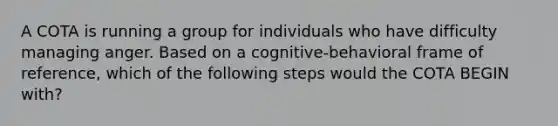 A COTA is running a group for individuals who have difficulty managing anger. Based on a cognitive-behavioral frame of reference, which of the following steps would the COTA BEGIN with?