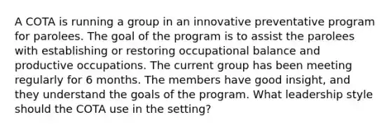 A COTA is running a group in an innovative preventative program for parolees. The goal of the program is to assist the parolees with establishing or restoring occupational balance and productive occupations. The current group has been meeting regularly for 6 months. The members have good insight, and they understand the goals of the program. What leadership style should the COTA use in the setting?