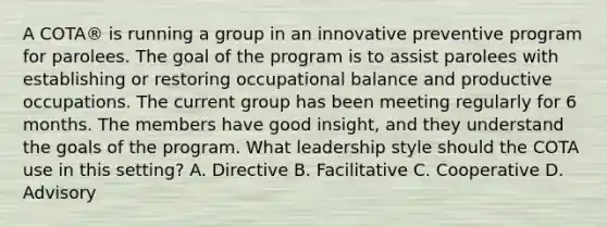 A COTA® is running a group in an innovative preventive program for parolees. The goal of the program is to assist parolees with establishing or restoring occupational balance and productive occupations. The current group has been meeting regularly for 6 months. The members have good insight, and they understand the goals of the program. What leadership style should the COTA use in this setting? A. Directive B. Facilitative C. Cooperative D. Advisory