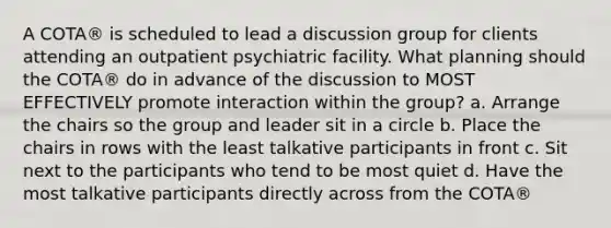 A COTA® is scheduled to lead a discussion group for clients attending an outpatient psychiatric facility. What planning should the COTA® do in advance of the discussion to MOST EFFECTIVELY promote interaction within the group? a. Arrange the chairs so the group and leader sit in a circle b. Place the chairs in rows with the least talkative participants in front c. Sit next to the participants who tend to be most quiet d. Have the most talkative participants directly across from the COTA®