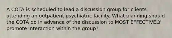 A COTA is scheduled to lead a discussion group for clients attending an outpatient psychiatric facility. What planning should the COTA do in advance of the discussion to MOST EFFECTIVELY promote interaction within the group?