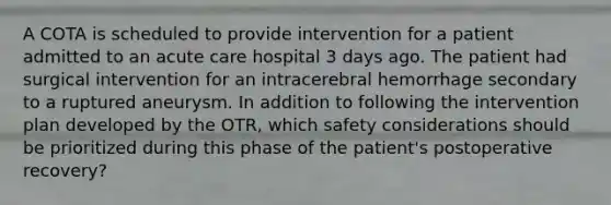 A COTA is scheduled to provide intervention for a patient admitted to an acute care hospital 3 days ago. The patient had surgical intervention for an intracerebral hemorrhage secondary to a ruptured aneurysm. In addition to following the intervention plan developed by the OTR, which safety considerations should be prioritized during this phase of the patient's postoperative recovery?