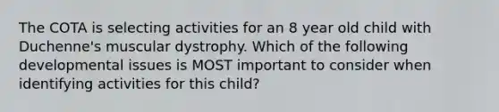 The COTA is selecting activities for an 8 year old child with Duchenne's muscular dystrophy. Which of the following developmental issues is MOST important to consider when identifying activities for this child?