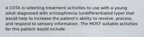 A COTA is selecting treatment activities to use with a young adult diagnosed with schizophrenia (undifferentiated type) that would help to increase the patient's ability to receive, process, and respond to sensory information. The MOST suitable activities for this patient would include: