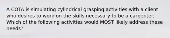 A COTA is simulating cylindrical grasping activities with a client who desires to work on the skills necessary to be a carpenter. Which of the following activities would MOST likely address these needs?