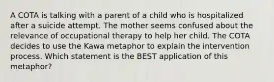 A COTA is talking with a parent of a child who is hospitalized after a suicide attempt. The mother seems confused about the relevance of occupational therapy to help her child. The COTA decides to use the Kawa metaphor to explain the intervention process. Which statement is the BEST application of this metaphor?