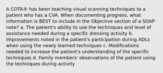 A COTA® has been teaching visual scanning techniques to a patient who has a CVA. When documenting progress, what information is BEST to include in the Objective section of a SOAP note? a. The patient's ability to use the techniques and level of assistance needed during a specific dressing activity b. Improvements noted in the patient's participation during ADLs when using the newly learned techniques c. Modifications needed to increase the patient's understanding of the specific techniques d. Family members' observations of the patient using the techniques during activity