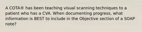 A COTA® has been teaching visual scanning techniques to a patient who has a CVA. When documenting progress, what information is BEST to include in the Objective section of a SOAP note?