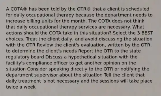 A COTA® has been told by the OTR® that a client is scheduled for daily occupational therapy because the department needs to increase billing units for the month. The COTA does not think that daily occupational therapy services are necessary. What actions should the COTA take in this situation? Select the 3 BEST choices. Treat the client daily, and avoid discussing the situation with the OTR Review the client's evaluation, written by the OTR, to determine the client's needs Report the OTR to the state regulatory board Discuss a hypothetical situation with the facility's compliance officer to get another opinion on the situation Consider speaking directly to the OTR or notifying the department supervisor about the situation Tell the client that daily treatment is not necessary and the sessions will take place twice a week