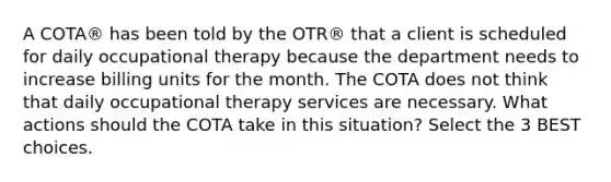 A COTA® has been told by the OTR® that a client is scheduled for daily occupational therapy because the department needs to increase billing units for the month. The COTA does not think that daily occupational therapy services are necessary. What actions should the COTA take in this situation? Select the 3 BEST choices.