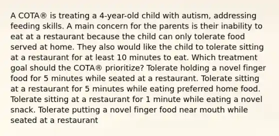 A COTA® is treating a 4-year-old child with autism, addressing feeding skills. A main concern for the parents is their inability to eat at a restaurant because the child can only tolerate food served at home. They also would like the child to tolerate sitting at a restaurant for at least 10 minutes to eat. Which treatment goal should the COTA® prioritize? Tolerate holding a novel finger food for 5 minutes while seated at a restaurant. Tolerate sitting at a restaurant for 5 minutes while eating preferred home food. Tolerate sitting at a restaurant for 1 minute while eating a novel snack. Tolerate putting a novel finger food near mouth while seated at a restaurant