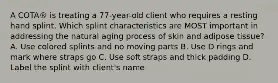 A COTA® is treating a 77-year-old client who requires a resting hand splint. Which splint characteristics are MOST important in addressing the natural aging process of skin and adipose tissue? A. Use colored splints and no moving parts B. Use D rings and mark where straps go C. Use soft straps and thick padding D. Label the splint with client's name