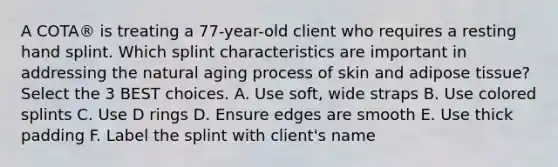 A COTA® is treating a 77-year-old client who requires a resting hand splint. Which splint characteristics are important in addressing the natural aging process of skin and adipose tissue? Select the 3 BEST choices. A. Use soft, wide straps B. Use colored splints C. Use D rings D. Ensure edges are smooth E. Use thick padding F. Label the splint with client's name