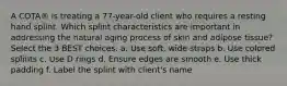 A COTA® is treating a 77-year-old client who requires a resting hand splint. Which splint characteristics are important in addressing the natural aging process of skin and adipose tissue? Select the 3 BEST choices. a. Use soft, wide straps b. Use colored splints c. Use D rings d. Ensure edges are smooth e. Use thick padding f. Label the splint with client's name