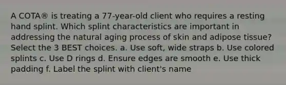 A COTA® is treating a 77-year-old client who requires a resting hand splint. Which splint characteristics are important in addressing the natural aging process of skin and adipose tissue? Select the 3 BEST choices. a. Use soft, wide straps b. Use colored splints c. Use D rings d. Ensure edges are smooth e. Use thick padding f. Label the splint with client's name