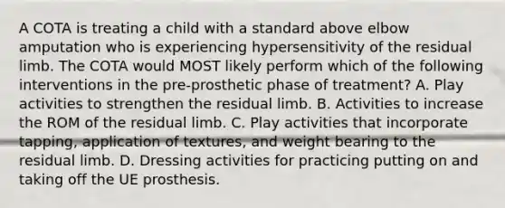 A COTA is treating a child with a standard above elbow amputation who is experiencing hypersensitivity of the residual limb. The COTA would MOST likely perform which of the following interventions in the pre-prosthetic phase of treatment? A. Play activities to strengthen the residual limb. B. Activities to increase the ROM of the residual limb. C. Play activities that incorporate tapping, application of textures, and weight bearing to the residual limb. D. Dressing activities for practicing putting on and taking off the UE prosthesis.