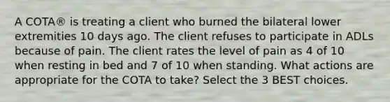 A COTA® is treating a client who burned the bilateral lower extremities 10 days ago. The client refuses to participate in ADLs because of pain. The client rates the level of pain as 4 of 10 when resting in bed and 7 of 10 when standing. What actions are appropriate for the COTA to take? Select the 3 BEST choices.