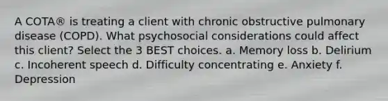 A COTA® is treating a client with chronic obstructive pulmonary disease (COPD). What psychosocial considerations could affect this client? Select the 3 BEST choices. a. Memory loss b. Delirium c. Incoherent speech d. Difficulty concentrating e. Anxiety f. Depression