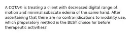 A COTA® is treating a client with decreased digital range of motion and minimal subacute edema of the same hand. After ascertaining that there are no contraindications to modality use, which preparatory method is the BEST choice for before therapeutic activities?