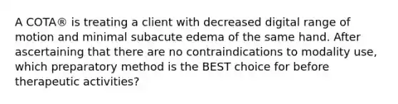 A COTA® is treating a client with decreased digital range of motion and minimal subacute edema of the same hand. After ascertaining that there are no contraindications to modality use, which preparatory method is the BEST choice for before therapeutic activities?