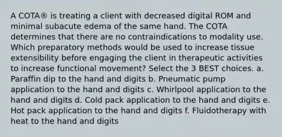 A COTA® is treating a client with decreased digital ROM and minimal subacute edema of the same hand. The COTA determines that there are no contraindications to modality use. Which preparatory methods would be used to increase tissue extensibility before engaging the client in therapeutic activities to increase functional movement? Select the 3 BEST choices. a. Paraffin dip to the hand and digits b. Pneumatic pump application to the hand and digits c. Whirlpool application to the hand and digits d. Cold pack application to the hand and digits e. Hot pack application to the hand and digits f. Fluidotherapy with heat to the hand and digits