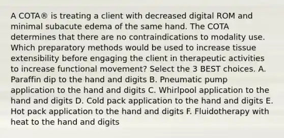 A COTA® is treating a client with decreased digital ROM and minimal subacute edema of the same hand. The COTA determines that there are no contraindications to modality use. Which preparatory methods would be used to increase tissue extensibility before engaging the client in therapeutic activities to increase functional movement? Select the 3 BEST choices. A. Paraffin dip to the hand and digits B. Pneumatic pump application to the hand and digits C. Whirlpool application to the hand and digits D. Cold pack application to the hand and digits E. Hot pack application to the hand and digits F. Fluidotherapy with heat to the hand and digits