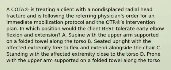 A COTA® is treating a client with a nondisplaced radial head fracture and is following the referring physician's order for an immediate mobilization protocol and the OTR®′s intervention plan. In which position would the client BEST tolerate early elbow flexion and extension? A. Supine with the upper arm supported on a folded towel along the torso B. Seated upright with the affected extremity free to flex and extend alongside the chair C. Standing with the affected extremity close to the torso D. Prone with the upper arm supported on a folded towel along the torso