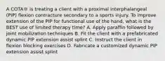 A COTA® is treating a client with a proximal interphalangeal (PIP) flexion contracture secondary to a sports injury. To improve extension of the PIP for functional use of the hand, what is the BEST use of limited therapy time? A. Apply paraffin followed by joint mobilization techniques B. Fit the client with a prefabricated dynamic PIP extension assist splint C. Instruct the client in flexion blocking exercises D. Fabricate a customized dynamic PIP extension assist splint