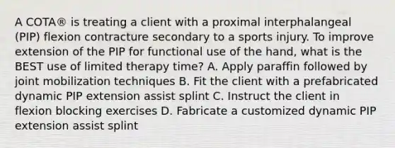 A COTA® is treating a client with a proximal interphalangeal (PIP) flexion contracture secondary to a sports injury. To improve extension of the PIP for functional use of the hand, what is the BEST use of limited therapy time? A. Apply paraffin followed by joint mobilization techniques B. Fit the client with a prefabricated dynamic PIP extension assist splint C. Instruct the client in flexion blocking exercises D. Fabricate a customized dynamic PIP extension assist splint