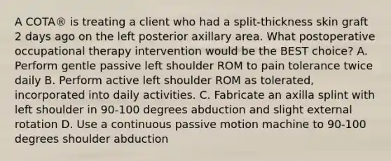 A COTA® is treating a client who had a split-thickness skin graft 2 days ago on the left posterior axillary area. What postoperative occupational therapy intervention would be the BEST choice? A. Perform gentle passive left shoulder ROM to pain tolerance twice daily B. Perform active left shoulder ROM as tolerated, incorporated into daily activities. C. Fabricate an axilla splint with left shoulder in 90-100 degrees abduction and slight external rotation D. Use a continuous passive motion machine to 90-100 degrees shoulder abduction