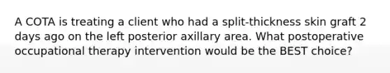 A COTA is treating a client who had a split-thickness skin graft 2 days ago on the left posterior axillary area. What postoperative occupational therapy intervention would be the BEST choice?