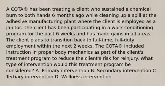 A COTA® has been treating a client who sustained a chemical burn to both hands 6 months ago while cleaning up a spill at the adhesive manufacturing plant where the client is employed as a janitor. The client has been participating in a work conditioning program for the past 6 weeks and has made gains in all areas. The client plans to transition back to full-time, full-duty employment within the next 2 weeks. The COTA® included instruction in proper body mechanics as part of the client's treatment program to reduce the client's risk for reinjury. What type of intervention would this treatment program be considered? A. Primary intervention B. Secondary intervention C. Tertiary intervention D. Wellness intervention