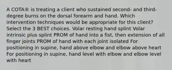 A COTA® is treating a client who sustained second- and third-degree burns on the dorsal forearm and hand. Which intervention techniques would be appropriate for this client? Select the 3 BEST choices. Volar resting hand splint Volar intrinsic plus splint PROM of hand into a fist, then extension of all finger joints PROM of hand with each joint isolated For positioning in supine, hand above elbow and elbow above heart For positioning in supine, hand level with elbow and elbow level with heart