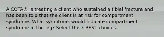 A COTA® is treating a client who sustained a tibial fracture and has been told that the client is at risk for compartment syndrome. What symptoms would indicate compartment syndrome in the leg? Select the 3 BEST choices.