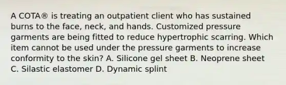 A COTA® is treating an outpatient client who has sustained burns to the face, neck, and hands. Customized pressure garments are being fitted to reduce hypertrophic scarring. Which item cannot be used under the pressure garments to increase conformity to the skin? A. Silicone gel sheet B. Neoprene sheet C. Silastic elastomer D. Dynamic splint