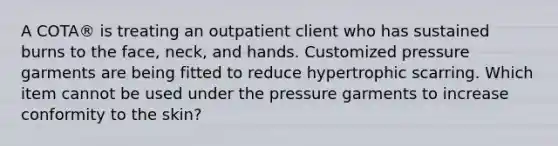 A COTA® is treating an outpatient client who has sustained burns to the face, neck, and hands. Customized pressure garments are being fitted to reduce hypertrophic scarring. Which item cannot be used under the pressure garments to increase conformity to the skin?