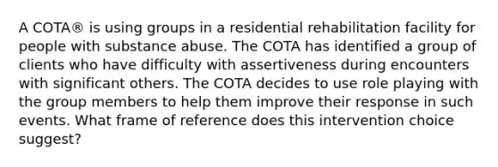 A COTA® is using groups in a residential rehabilitation facility for people with substance abuse. The COTA has identified a group of clients who have difficulty with assertiveness during encounters with significant others. The COTA decides to use role playing with the group members to help them improve their response in such events. What frame of reference does this intervention choice suggest?