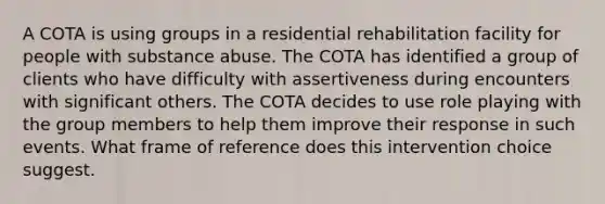 A COTA is using groups in a residential rehabilitation facility for people with substance abuse. The COTA has identified a group of clients who have difficulty with assertiveness during encounters with significant others. The COTA decides to use role playing with the group members to help them improve their response in such events. What frame of reference does this intervention choice suggest.