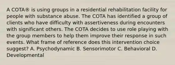 A COTA® is using groups in a residential rehabilitation facility for people with substance abuse. The COTA has identified a group of clients who have difficulty with assertiveness during encounters with significant others. The COTA decides to use role playing with the group members to help them improve their response in such events. What frame of reference does this intervention choice suggest? A. Psychodynamic B. Sensorimotor C. Behavioral D. Developmental