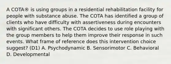 A COTA® is using groups in a residential rehabilitation facility for people with substance abuse. The COTA has identified a group of clients who have difficulty with assertiveness during encounters with significant others. The COTA decides to use role playing with the group members to help them improve their response in such events. What frame of reference does this intervention choice suggest? (D1) A. Psychodynamic B. Sensorimotor C. Behavioral D. Developmental