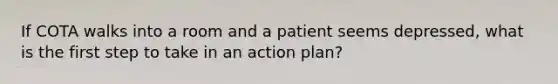 If COTA walks into a room and a patient seems depressed, what is the first step to take in an action plan?