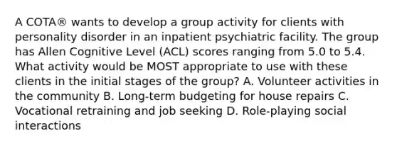 A COTA® wants to develop a group activity for clients with personality disorder in an inpatient psychiatric facility. The group has Allen Cognitive Level (ACL) scores ranging from 5.0 to 5.4. What activity would be MOST appropriate to use with these clients in the initial stages of the group? A. Volunteer activities in the community B. Long-term budgeting for house repairs C. Vocational retraining and job seeking D. Role-playing social interactions