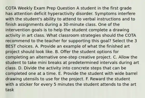 COTA Weekly Exam Prep Question A student in the first grade has attention deficit hyperactivity disorder. Symptoms interfere with the student's ability to attend to verbal instructions and to finish assignments during a 30-minute class. One of the intervention goals is to help the student complete a drawing activity in art class. What classroom strategies should the COTA recommend to the teacher for supporting this goal? Select the 3 BEST choices. A. Provide an example of what the finished art project should look like. B. Offer the student options for completing an alternative one-step creative project. C. Allow the student to take mini breaks at predetermined intervals during art class. D. Divide the activity into concrete steps that can be completed one at a time. E. Provide the student with wide barrel drawing utensils to use for the project. F. Reward the student with a sticker for every 5 minutes the student attends to the art task